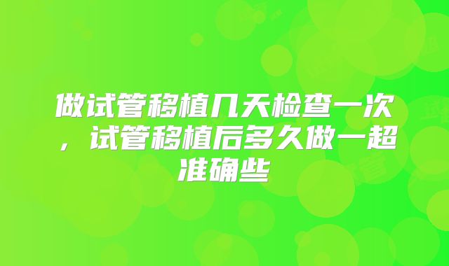做试管移植几天检查一次,试管移植后多久做一超准确些