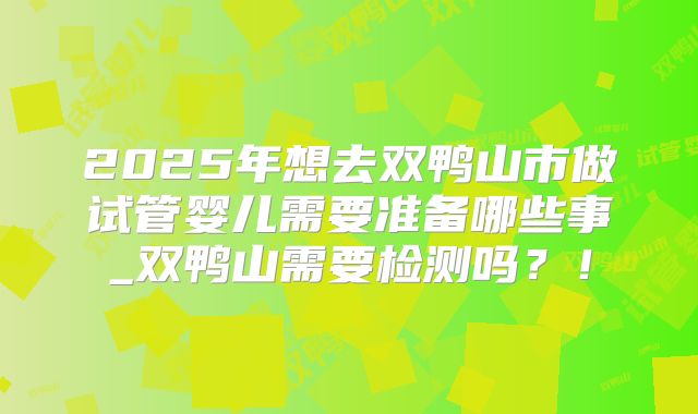 2025年想去双鸭山市做试管婴儿需要准备哪些事_双鸭山需要检测吗？！