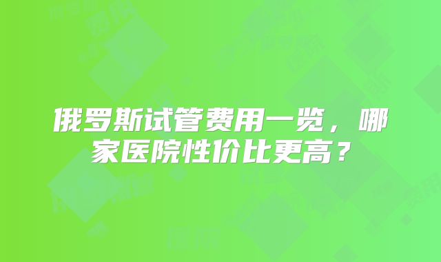 俄罗斯试管费用一览，哪家医院性价比更高？
