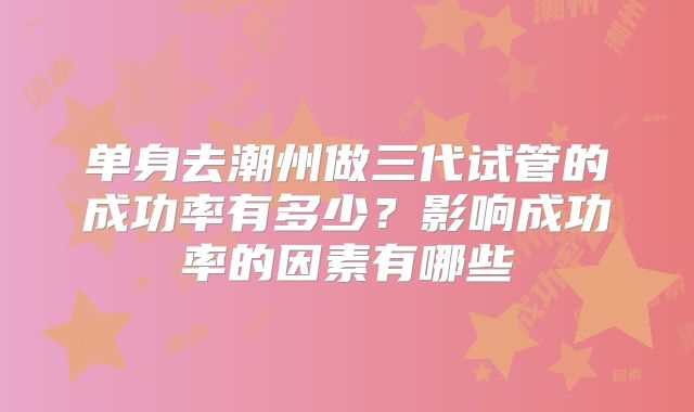 单身去潮州做三代试管的成功率有多少？影响成功率的因素有哪些