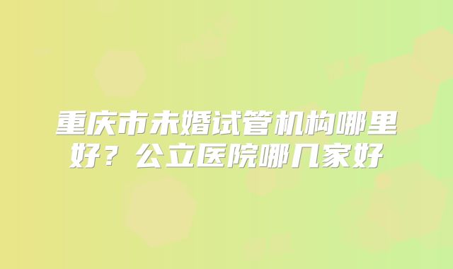 重庆市未婚试管机构哪里好？公立医院哪几家好