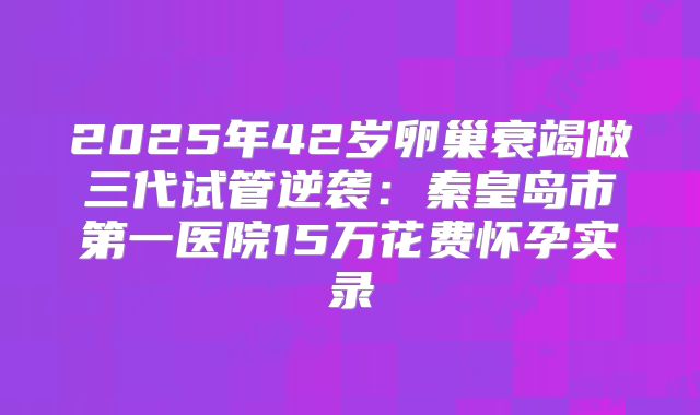 2025年42岁卵巢衰竭做三代试管逆袭：秦皇岛市第一医院15万花费怀孕实录