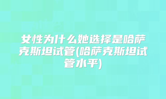女性为什么她选择是哈萨克斯坦试管(哈萨克斯坦试管水平)
