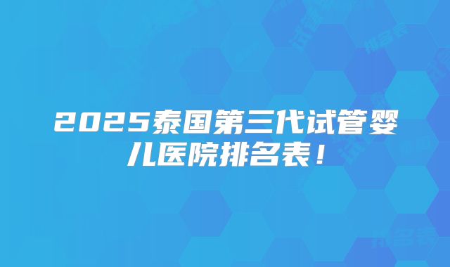 2025泰国第三代试管婴儿医院排名表！