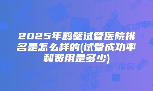 2025年鹤壁试管医院排名是怎么样的(试管成功率和费用是多少)