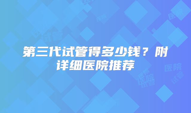 第三代试管得多少钱?附详细医院推荐