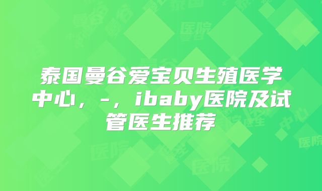 泰国曼谷爱宝贝生殖医学中心,-,ibaby医院及试管医生推荐