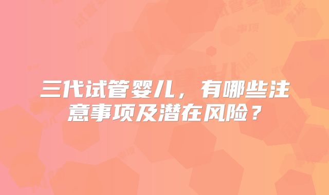 三代试管婴儿，有哪些注意事项及潜在风险？