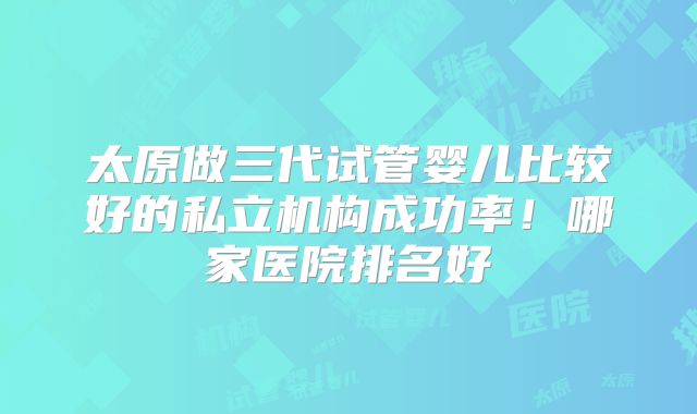 太原做三代试管婴儿比较好的私立机构成功率！哪家医院排名好
