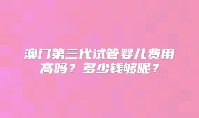 澳门第三代试管婴儿费用高吗?多少钱够呢?