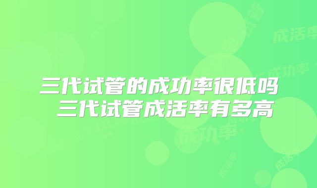 三代试管的成功率很低吗 三代试管成活率有多高