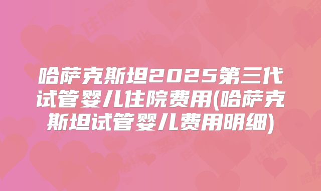 哈萨克斯坦2025第三代试管婴儿住院费用(哈萨克斯坦试管婴儿费用明细)