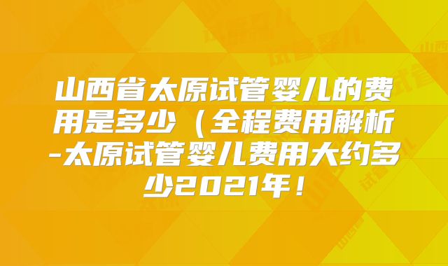 山西省太原试管婴儿的费用是多少（全程费用解析-太原试管婴儿费用大约多少2021年！