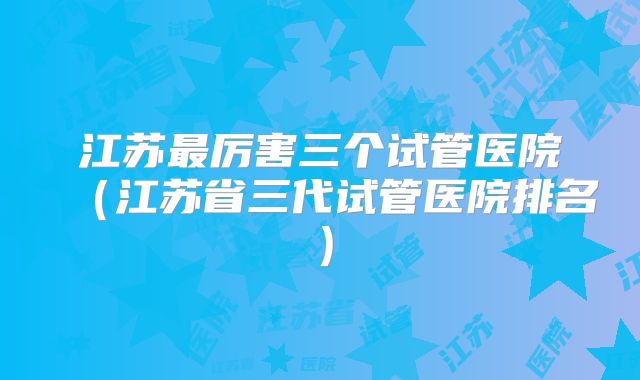 江苏最厉害三个试管医院（江苏省三代试管医院排名）