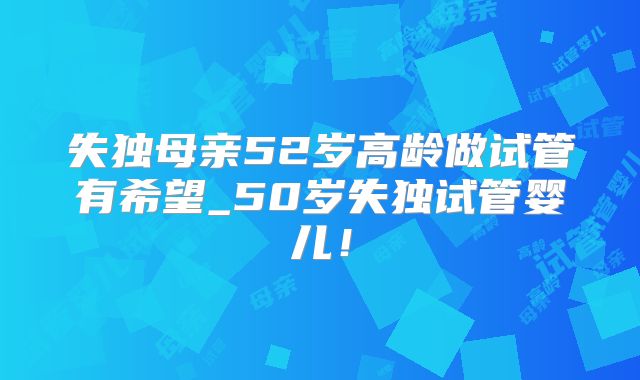 失独母亲52岁高龄做试管有希望_50岁失独试管婴儿!