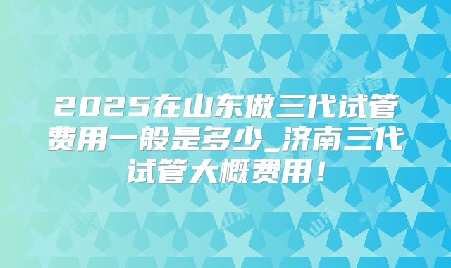 2025在山东做三代试管费用一般是多少_济南三代试管大概费用！