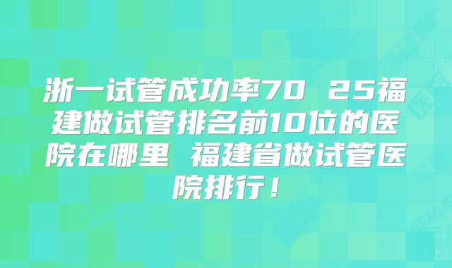浙一试管成功率70 25福建做试管排名前10位的医院在哪里 福建省做试管医院排行!
