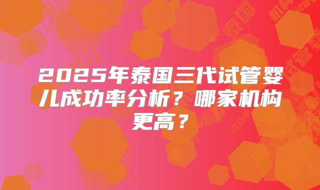 2025年泰国三代试管婴儿成功率分析?哪家机构更高?