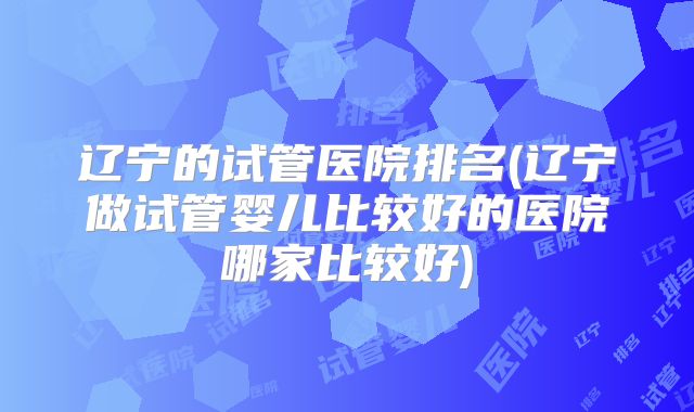 辽宁的试管医院排名(辽宁做试管婴儿比较好的医院哪家比较好)