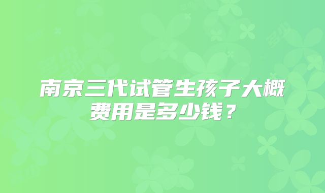 南京三代试管生孩子大概费用是多少钱?
