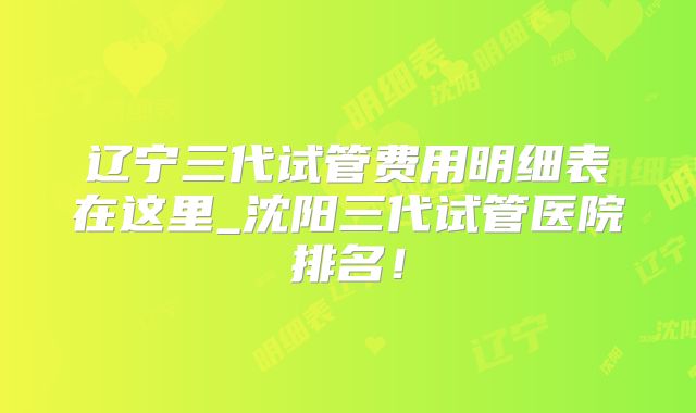 辽宁三代试管费用明细表在这里_沈阳三代试管医院排名!