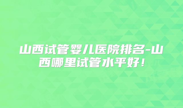 山西试管婴儿医院排名-山西哪里试管水平好！