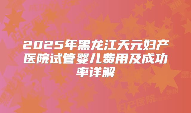2025年黑龙江天元妇产医院试管婴儿费用及成功率详解