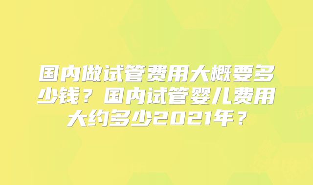 国内做试管费用大概要多少钱？国内试管婴儿费用大约多少2021年？