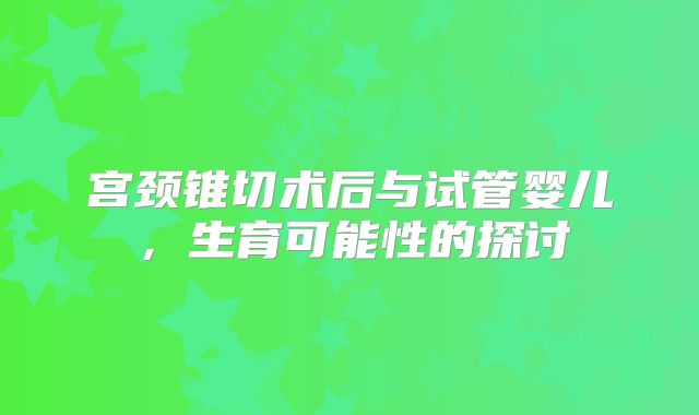 宫颈锥切术后与试管婴儿，生育可能性的探讨