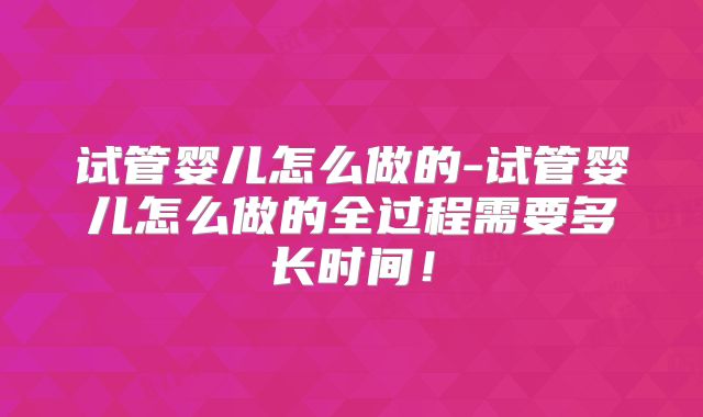 试管婴儿怎么做的-试管婴儿怎么做的全过程需要多长时间！