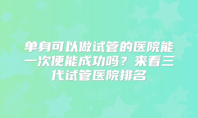 单身可以做试管的医院能一次便能成功吗?来看三代试管医院排名