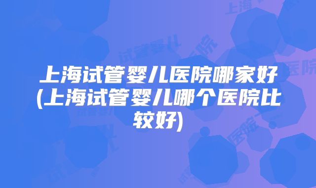 上海试管婴儿医院哪家好(上海试管婴儿哪个医院比较好)