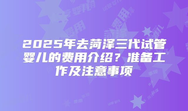 2025年去菏泽三代试管婴儿的费用介绍？准备工作及注意事项