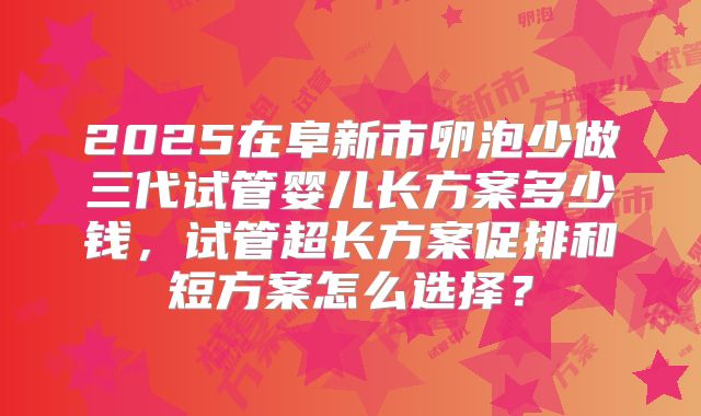 2025在阜新市卵泡少做三代试管婴儿长方案多少钱,试管超长方案促排和短方案怎么选择?