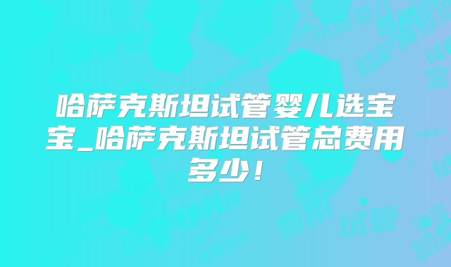 哈萨克斯坦试管婴儿选宝宝_哈萨克斯坦试管总费用多少！