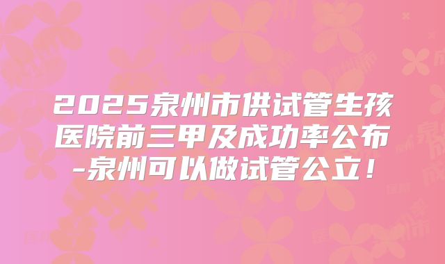 2025泉州市供试管生孩医院前三甲及成功率公布-泉州可以做试管公立！