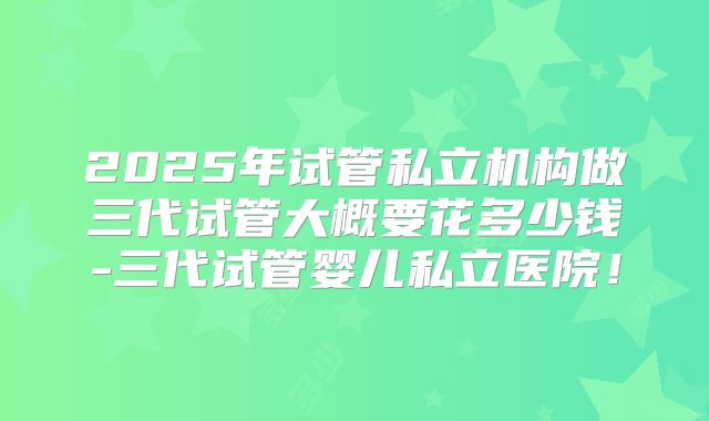 2025年试管私立机构做三代试管大概要花多少钱-三代试管婴儿私立医院！