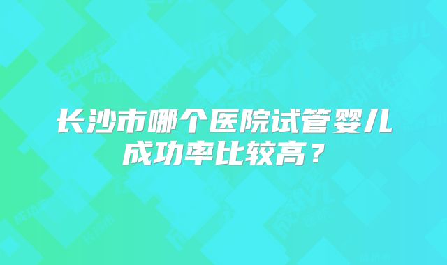 长沙市哪个医院试管婴儿成功率比较高?