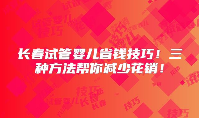 长春试管婴儿省钱技巧!三种方法帮你减少花销!