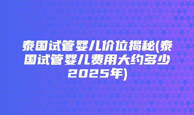 泰国试管婴儿价位揭秘(泰国试管婴儿费用大约多少2025年)