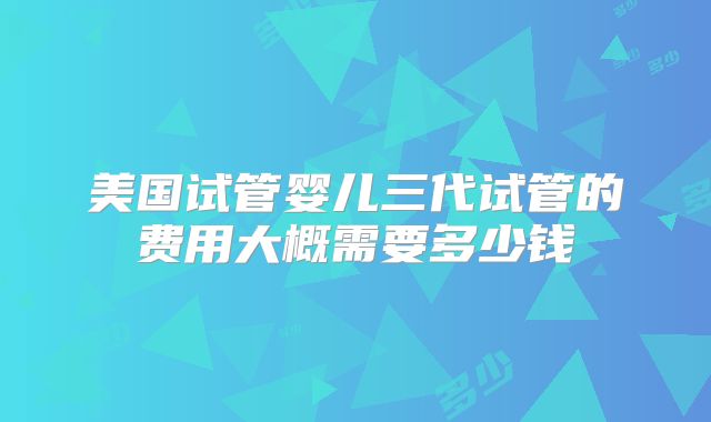 美国试管婴儿三代试管的费用大概需要多少钱