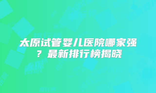 太原试管婴儿医院哪家强？最新排行榜揭晓