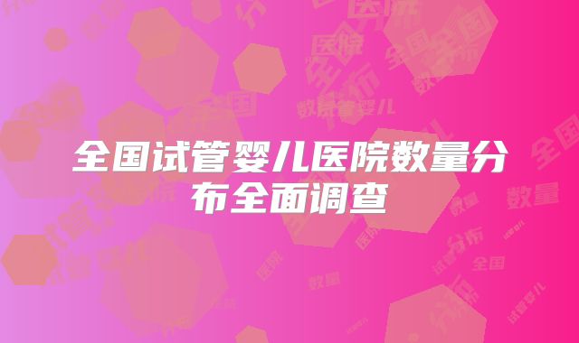 全国试管婴儿医院数量分布全面调查