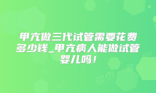 甲亢做三代试管需要花费多少钱_甲亢病人能做试管婴儿吗!