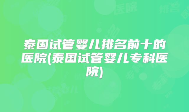 泰国试管婴儿排名前十的医院(泰国试管婴儿专科医院)
