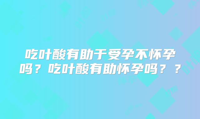 吃叶酸有助于受孕不怀孕吗？吃叶酸有助怀孕吗？？