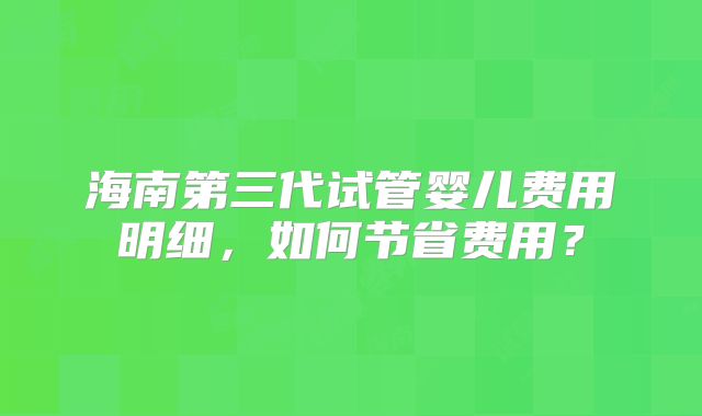 海南第三代试管婴儿费用明细，如何节省费用？