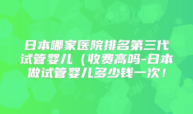 日本哪家医院排名第三代试管婴儿（收费高吗-日本做试管婴儿多少钱一次！