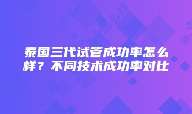 泰国三代试管成功率怎么样？不同技术成功率对比