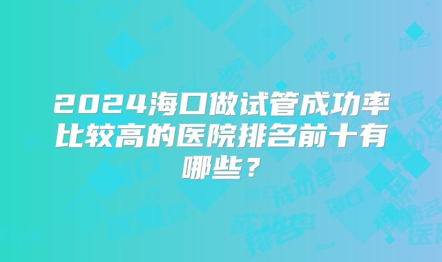 2024海口做试管成功率比较高的医院排名前十有哪些？